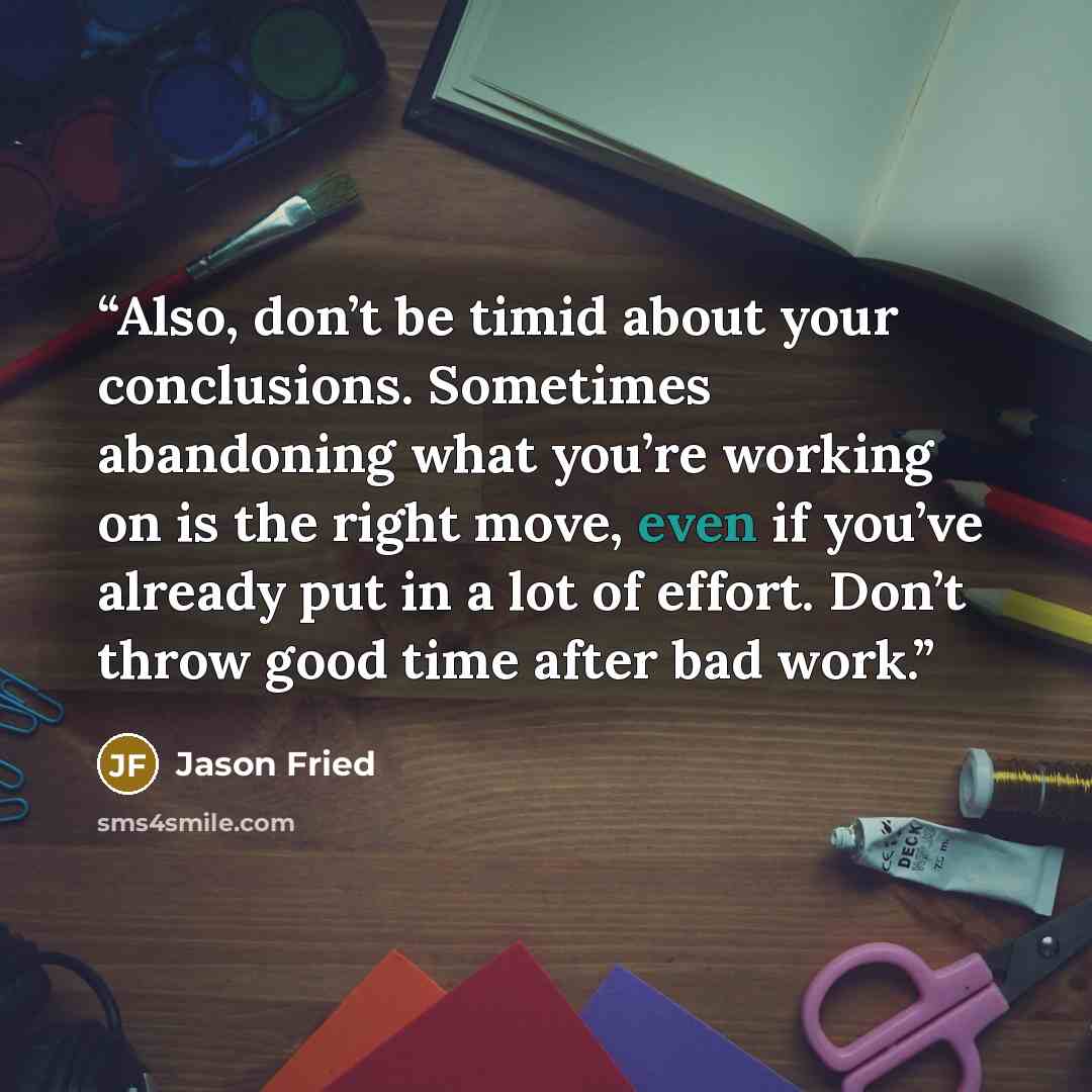 “Also, don’t be timid about your conclusions. Sometimes abandoning what you’re working on is the right move, even if you’ve already put in a lot of effort. Don’t throw good time after bad work.” quote by Jason Fried