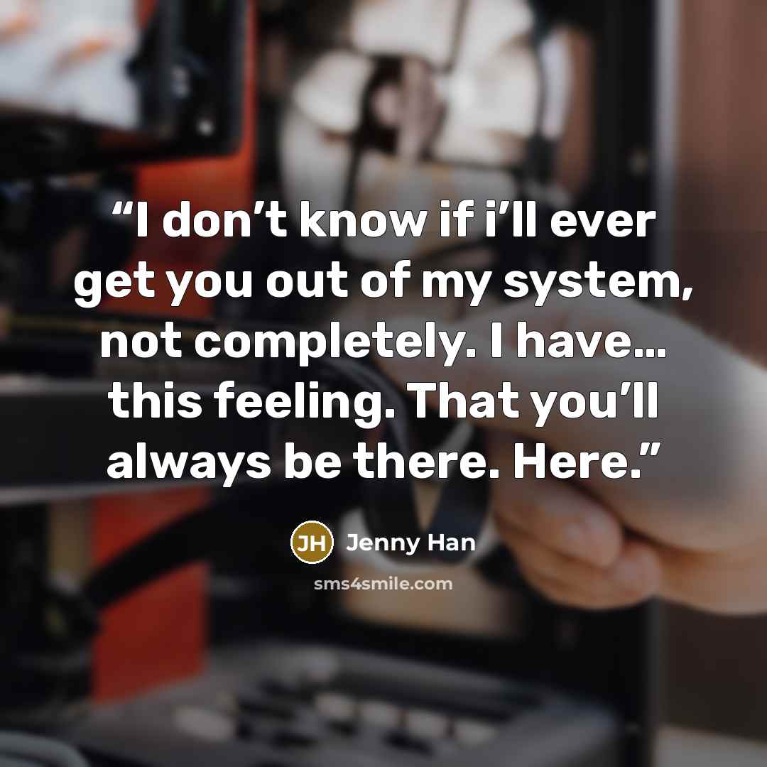 “I don’t know if i’ll ever get you out of my system, not completely. I have… this feeling. That you’ll always be there. Here.” quote by Jenny Han