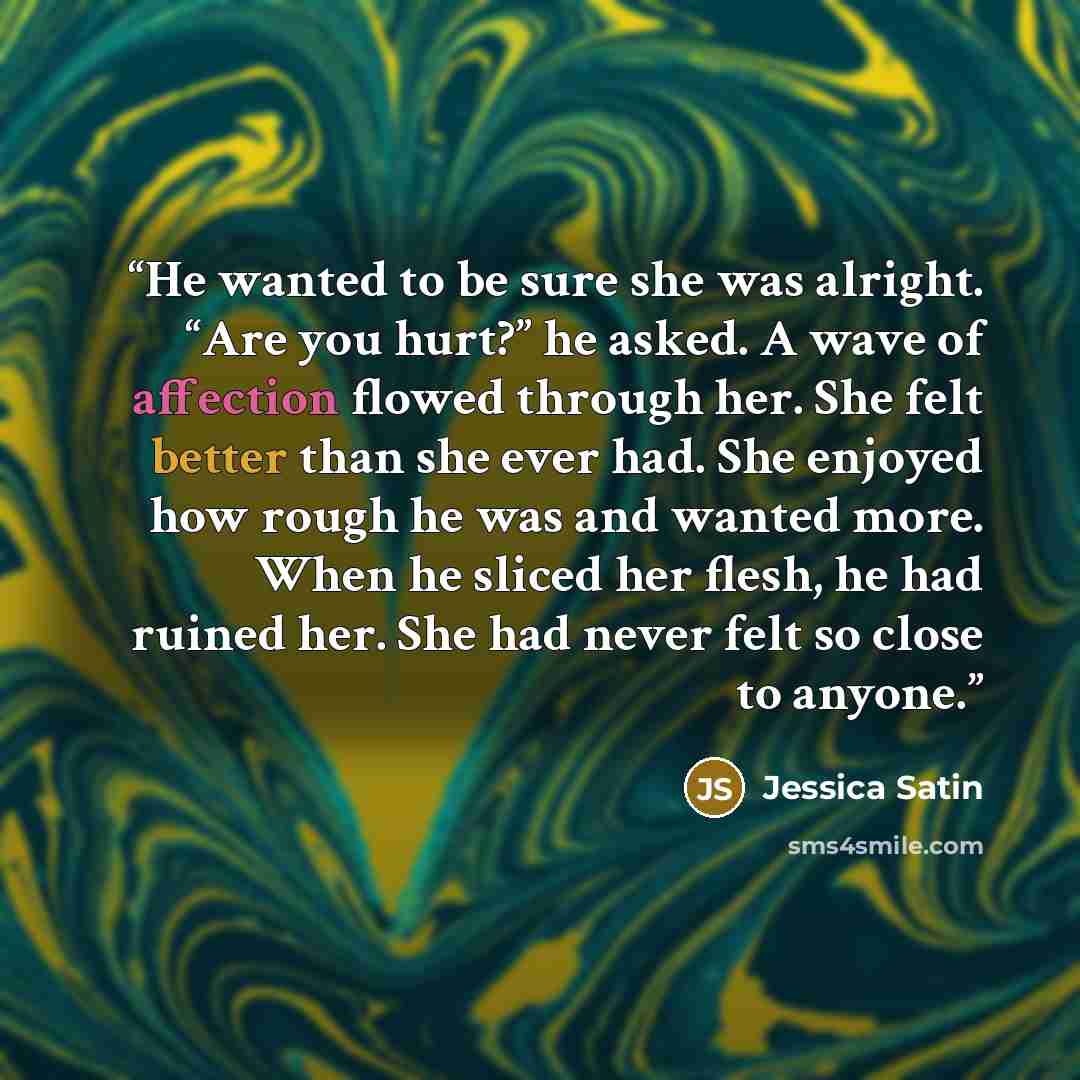 “He wanted to be sure she was alright. “Are you hurt?” he asked. A wave of affection flowed through her. She felt better than she ever had. She enjoyed how rough he was and wanted more. When he sliced her flesh, he had ruined her. She had never felt so close to anyone.” quote by Jessica Satin