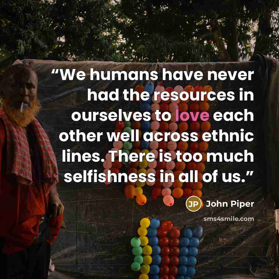 “We humans have never had the resources in ourselves to love each other well across ethnic lines. There is too much selfishness in all of us.” quote by John Piper