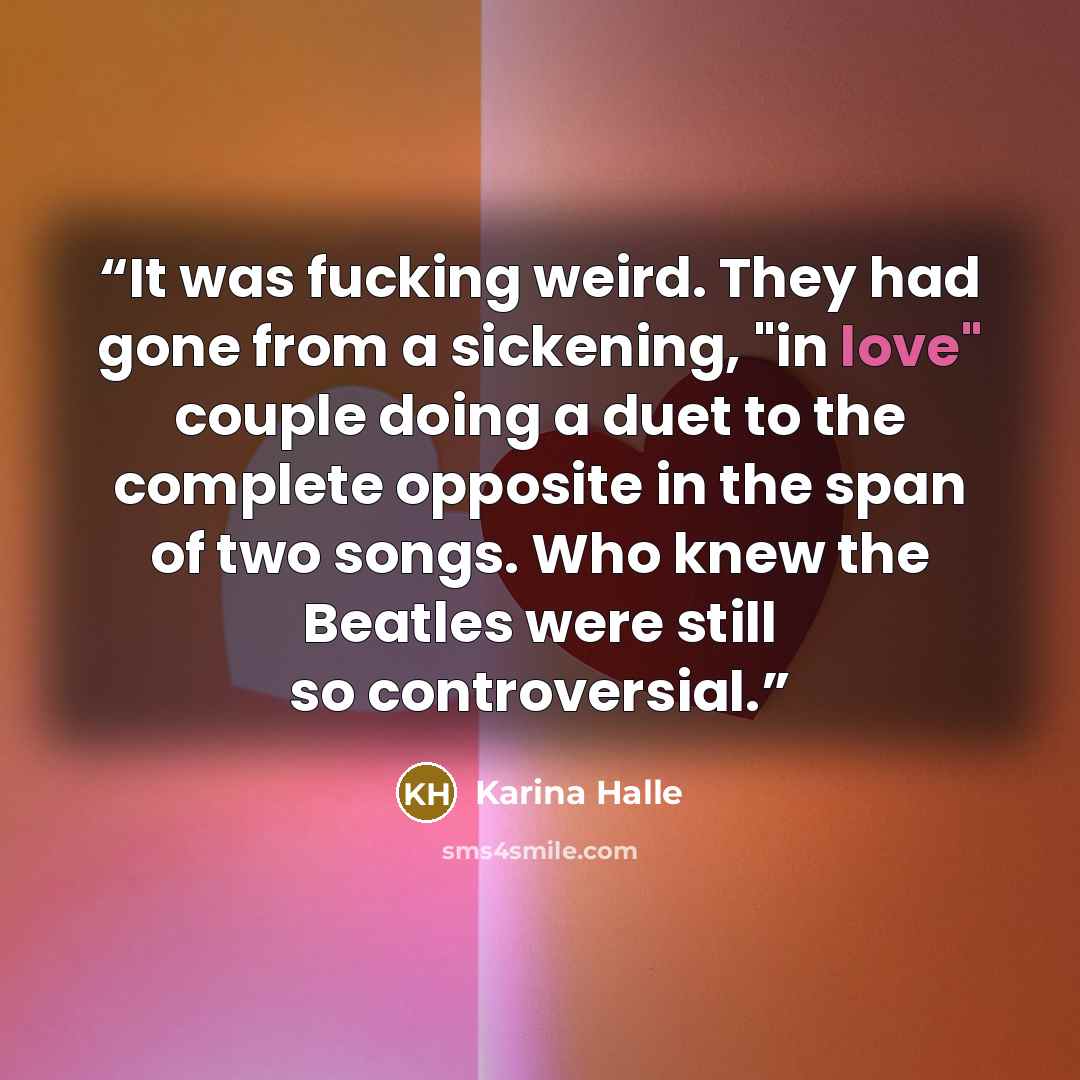 “It was fucking weird. They had gone from a sickening, "in love" couple doing a duet to the complete opposite in the span of two songs. Who knew the Beatles were still so controversial.” quote by Karina Halle