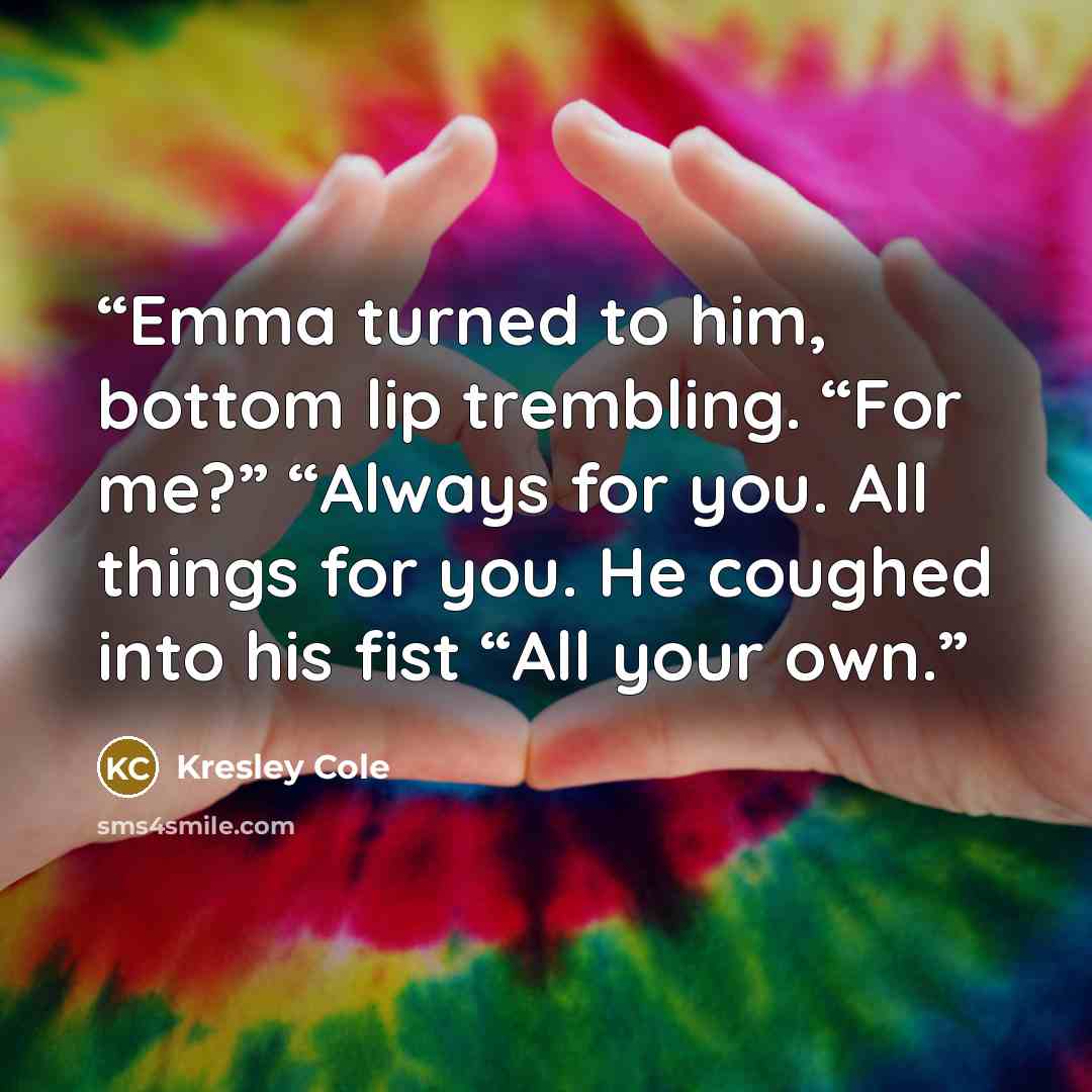 “Emma turned to him, bottom lip trembling. “For me?” “Always for you. All things for you. He coughed into his fist “All your own.” quote by Kresley Cole