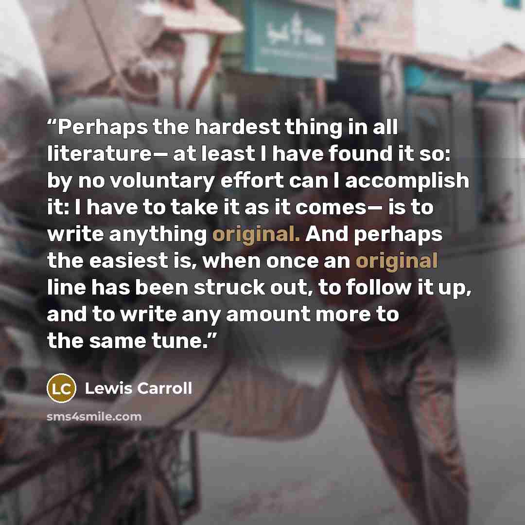 “Perhaps the hardest thing in all literature— at least I have found it so: by no voluntary effort can I accomplish it: I have to take it as it comes— is to write anything original. And perhaps the easiest is, when once an original line has been struck out, to follow it up, and to write any amount…” quote by Lewis Carroll