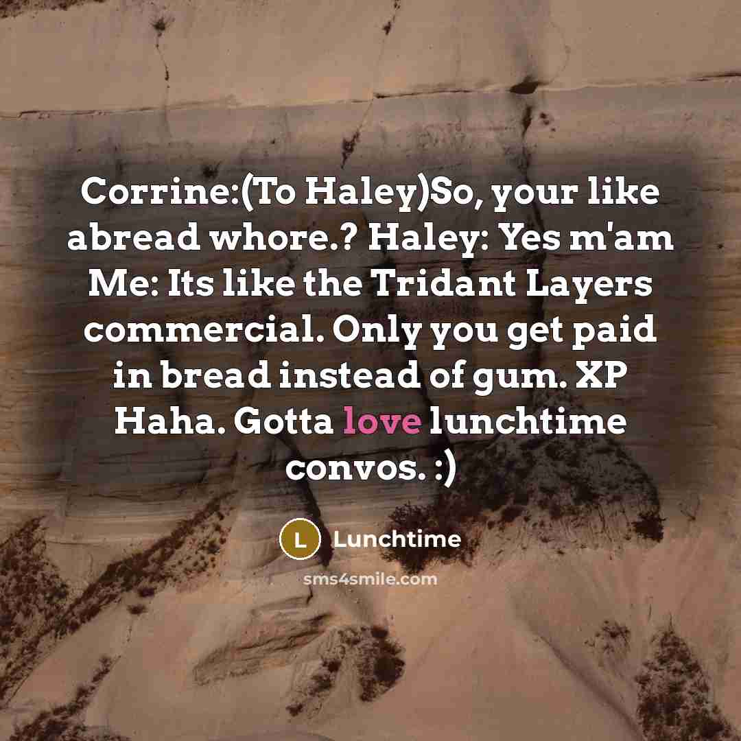 “Corrine:(To Haley)So, your like abread whore.? Haley: Yes m'am Me: Its like the Tridant Layers commercial. Only you get paid in bread instead of gum. XP Haha. Gotta love lunchtime convos. :)” quote by Lunchtime