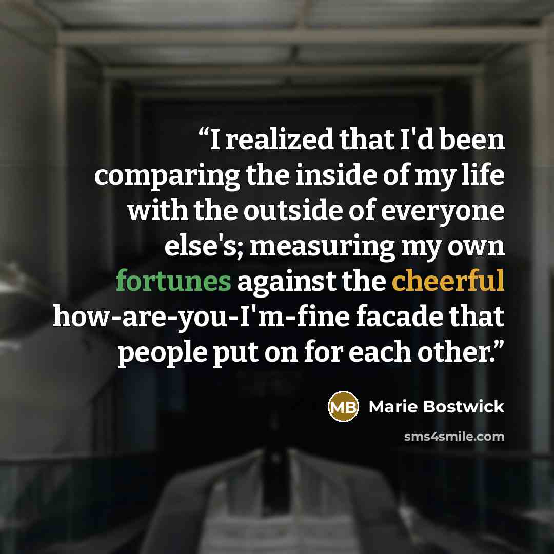 “I realized that I'd been comparing the inside of my life with the outside of everyone else's; measuring my own fortunes against the cheerful how-are-you-I'm-fine facade that people put on for each other.” quote by Marie Bostwick