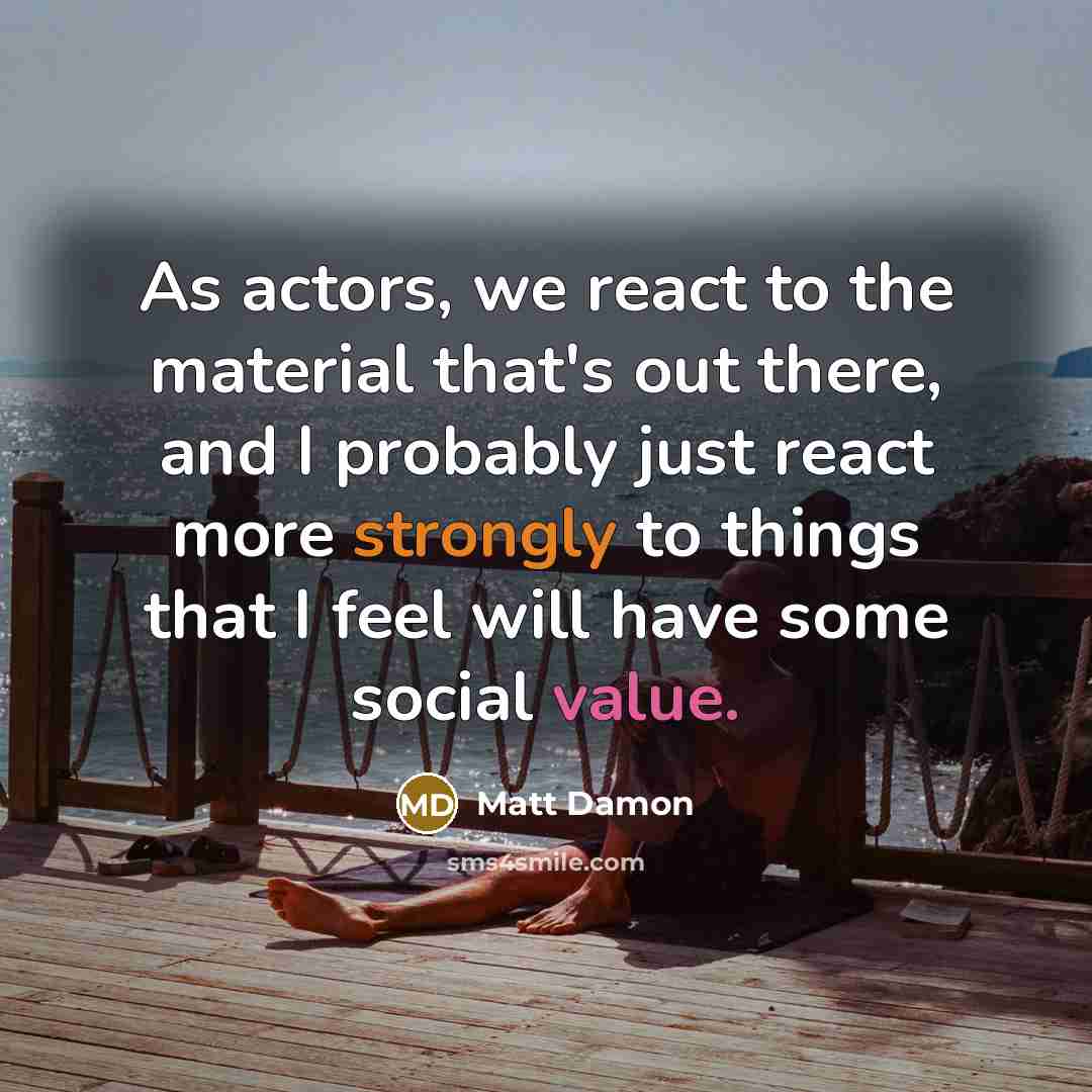 “As actors, we react to the material that's out there, and I probably just react more strongly to things that I feel will have some social value.” quote by Matt Damon