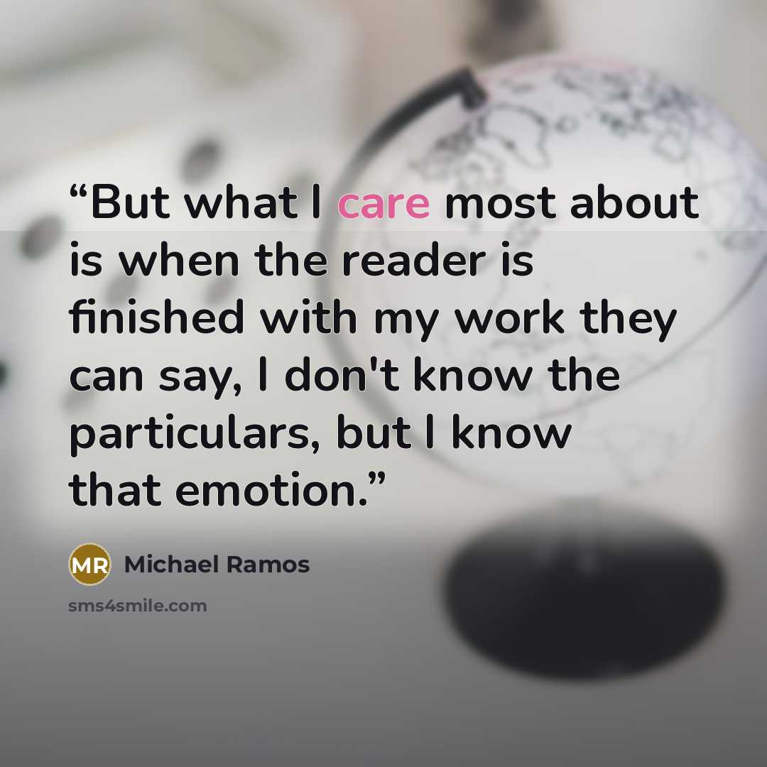 “But what I care most about is when the reader is finished with my work they can say, I don't know the particulars, but I know that emotion.” quote by Michael Ramos