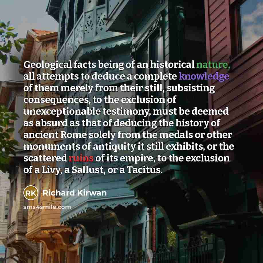 “Geological facts being of an historical nature, all attempts to deduce a complete knowledge of them merely from their still, subsisting consequences, to the exclusion of unexceptionable testimony, must be deemed as absurd as that of deducing the history of ancient Rome solely from the medals or…” quote by Richard Kirwan