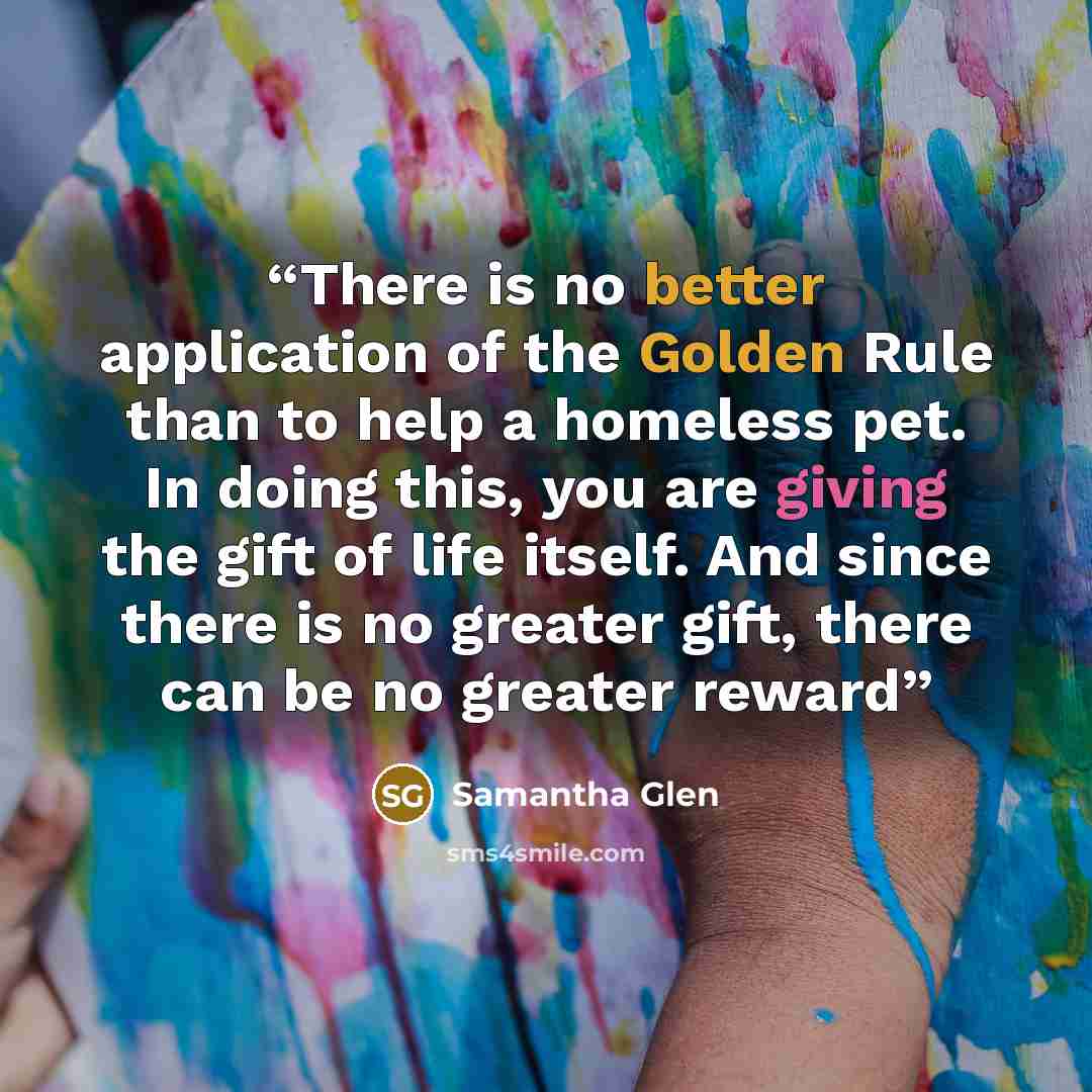 “There is no better application of the Golden Rule than to help a homeless pet. In doing this, you are giving the gift of life itself. And since there is no greater gift, there can be no greater reward” quote by Samantha Glen