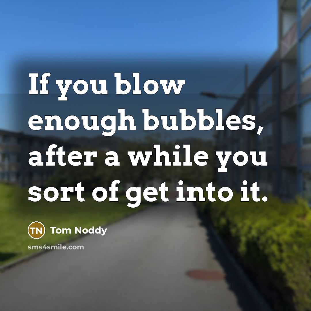 “If you blow enough bubbles, after a while you sort of get into it.” quote by Tom Noddy
