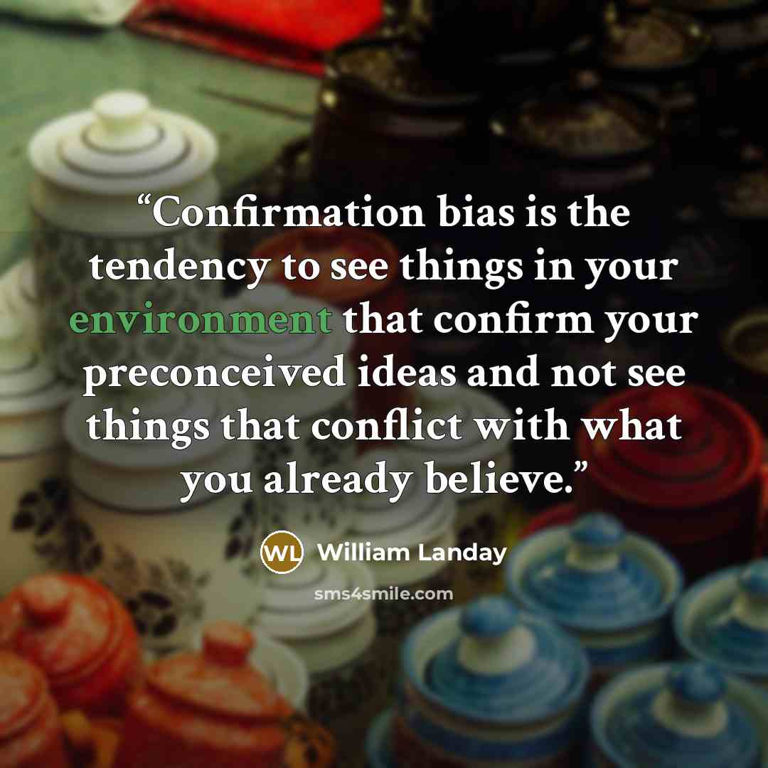“Confirmation bias is the tendency to see things in your environment that confirm your preconceived ideas and not see things that conflict with what you already believe.” quote by William Landay