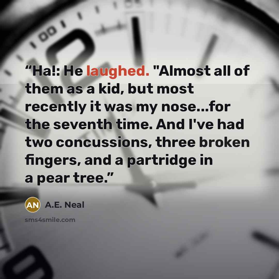 “Ha!: He laughed. "Almost all of them as a kid, but most recently it was my nose...for the seventh time. And I've had two concussions, three broken fingers, and a partridge in a pear tree.” quote by A.E. Neal