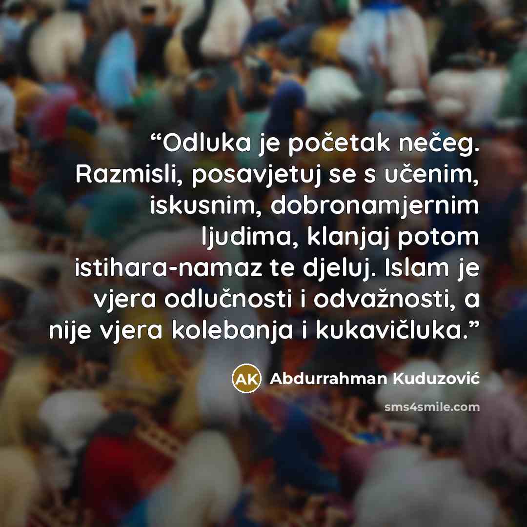 “Odluka je početak nečeg. Razmisli, posavjetuj se s učenim, iskusnim, dobronamjernim ljudima, klanjaj potom istihara-namaz te djeluj. Islam je vjera odlučnosti i odvažnosti, a nije vjera kolebanja i kukavičluka.” quote by Abdurrahman Kuduzović