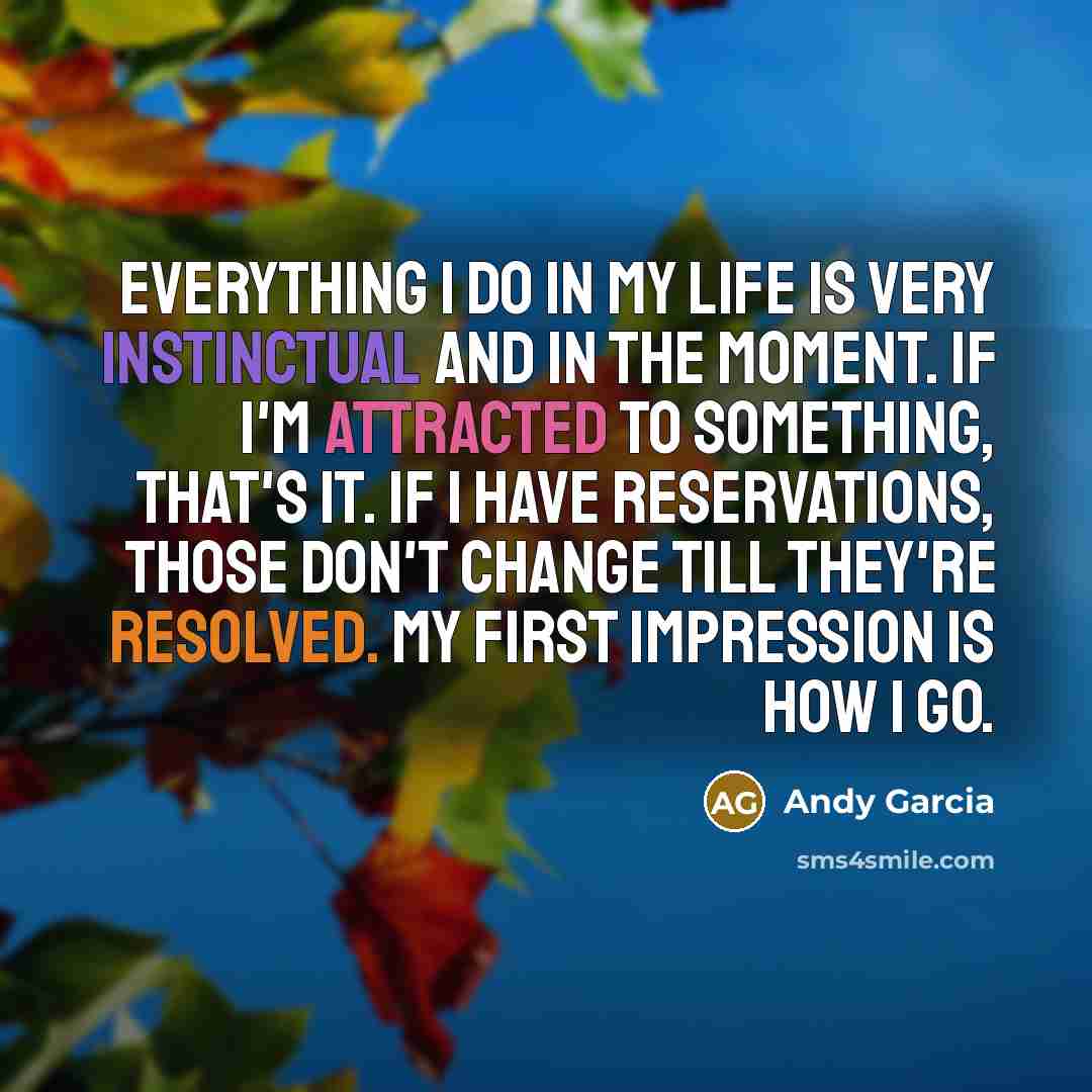 “Everything I do in my life is very instinctual and in the moment. If I'm attracted to something, that's it. If I have reservations, those don't change till they're resolved. My first impression is how I go.” quote by Andy Garcia
