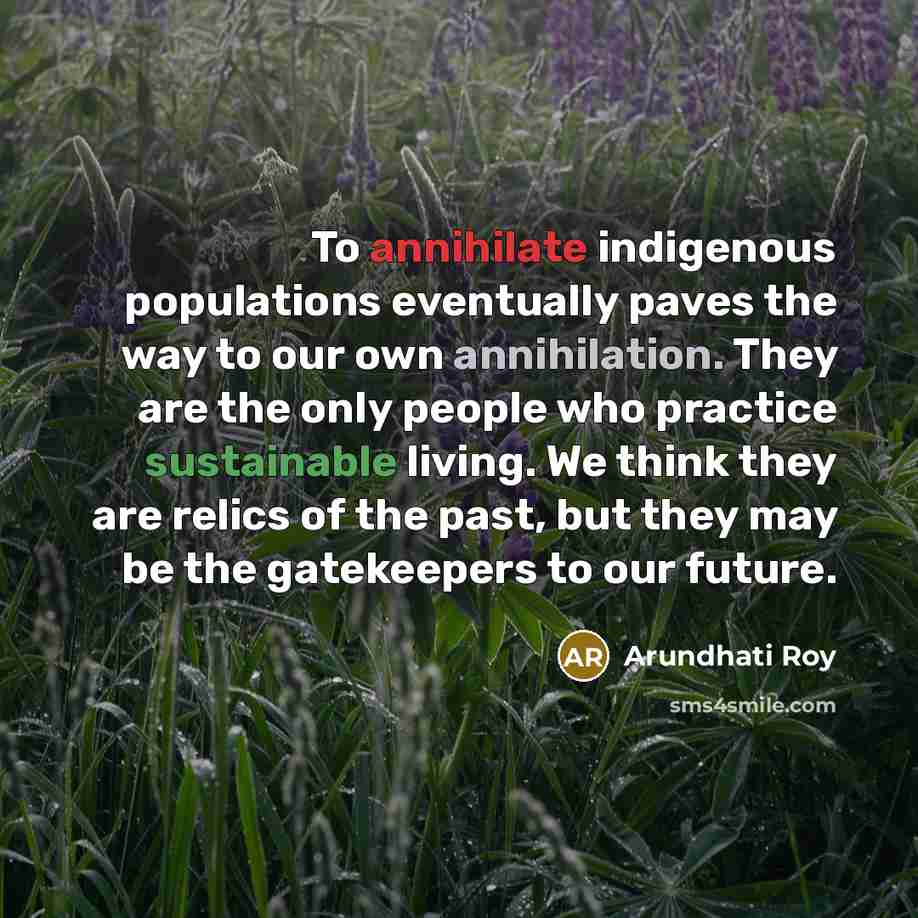 “To annihilate indigenous populations eventually paves the way to our own annihilation. They are the only people who practice sustainable living. We think they are relics of the past, but they may be the gatekeepers to our future.” quote by Arundhati Roy