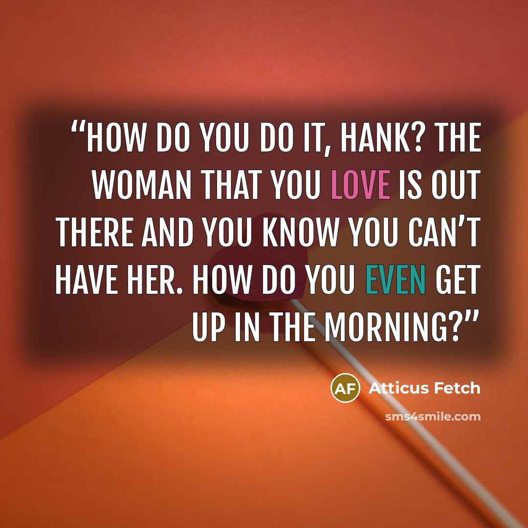 “How do you do it, Hank? The woman that you love is out there and you know you can’t have her. How do you even get up in the morning?” quote by Atticus Fetch