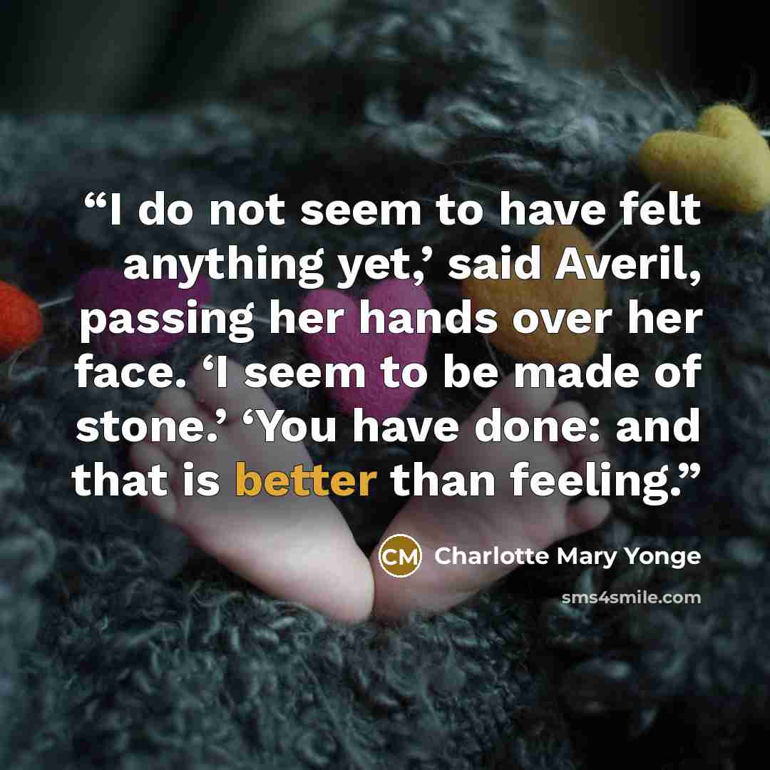 “I do not seem to have felt anything yet,’ said Averil, passing her hands over her face. ‘I seem to be made of stone.’ ‘You have done: and that is better than feeling.” quote by Charlotte Mary Yonge