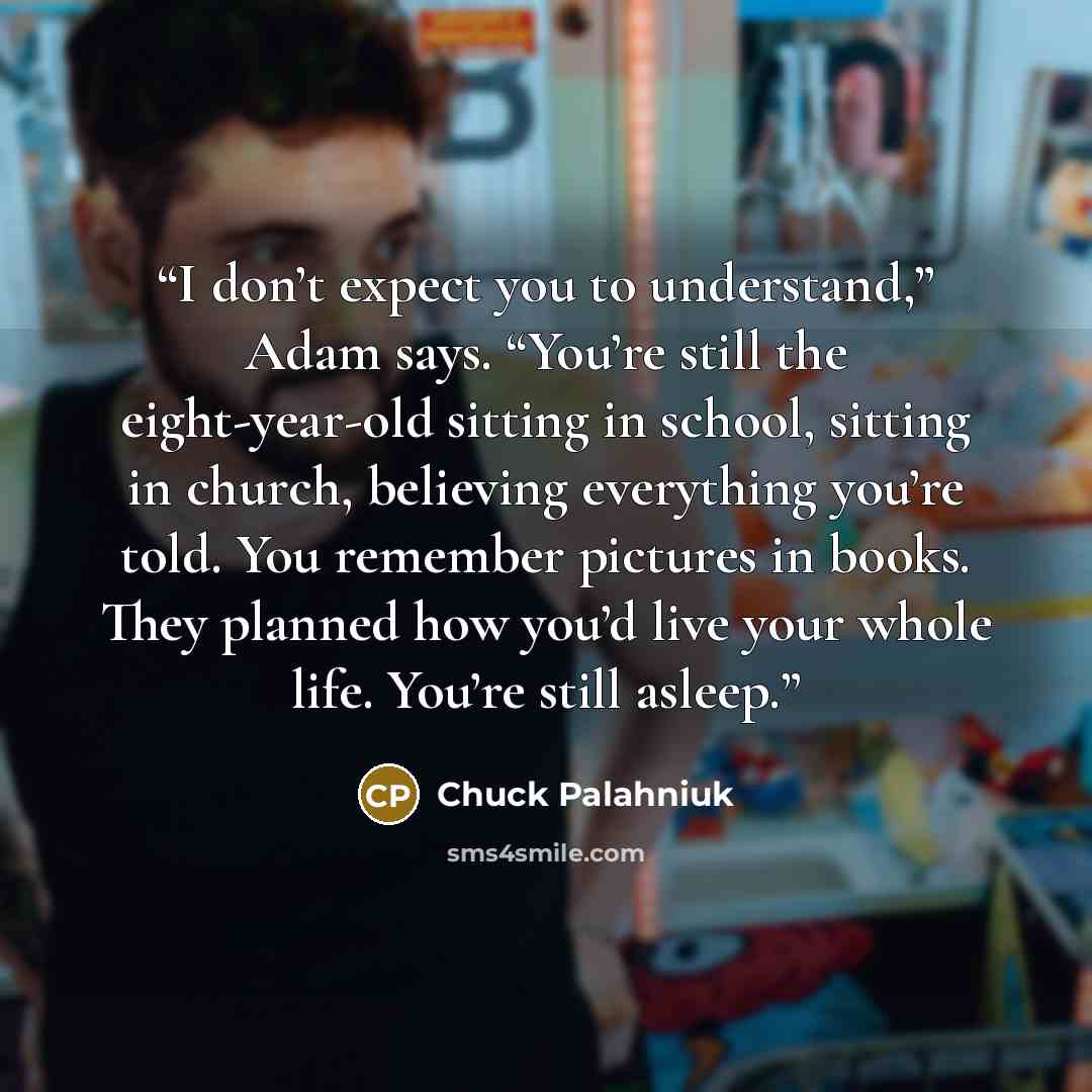 “I don’t ex­pect you to un­der­stand,” Adam says. “You’re still the eight-​year-​old sit­ting in school, sit­ting in church, be­liev­ing ev­ery­thing you’re told. You re­mem­ber pic­tures in books. They planned how you’d live your whole life. You’re still asleep.” quote by Chuck Palahniuk