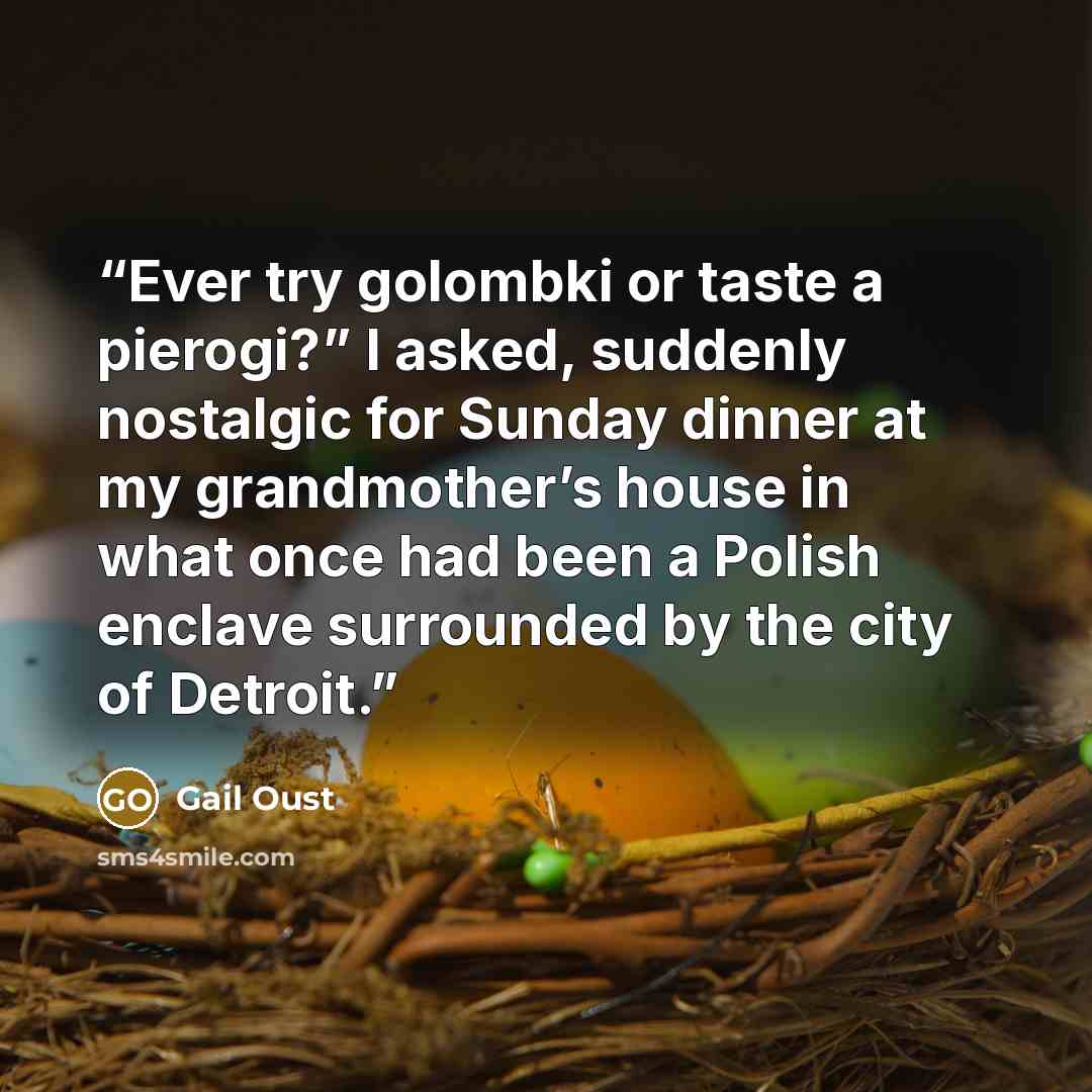 “Ever try golombki or taste a pierogi?” I asked, suddenly nostalgic for Sunday dinner at my grandmother’s house in what once had been a Polish enclave surrounded by the city of Detroit.” quote by Gail Oust