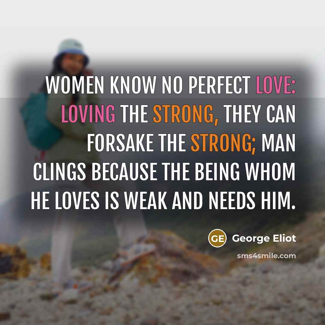 “Women know no perfect love: Loving the strong, they can forsake the strong; Man clings because the being whom he loves Is weak and needs him.” quote by George Eliot