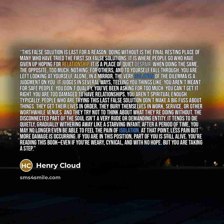 “This false solution is last for a reason. Doing without is the final resting place of many who have tried the first six false solutions. It is where people go who have given up hoping for relationship. It is a place of quiet despair. When doing the same, the opposite, too much, nothing, for…” quote by Henry Cloud