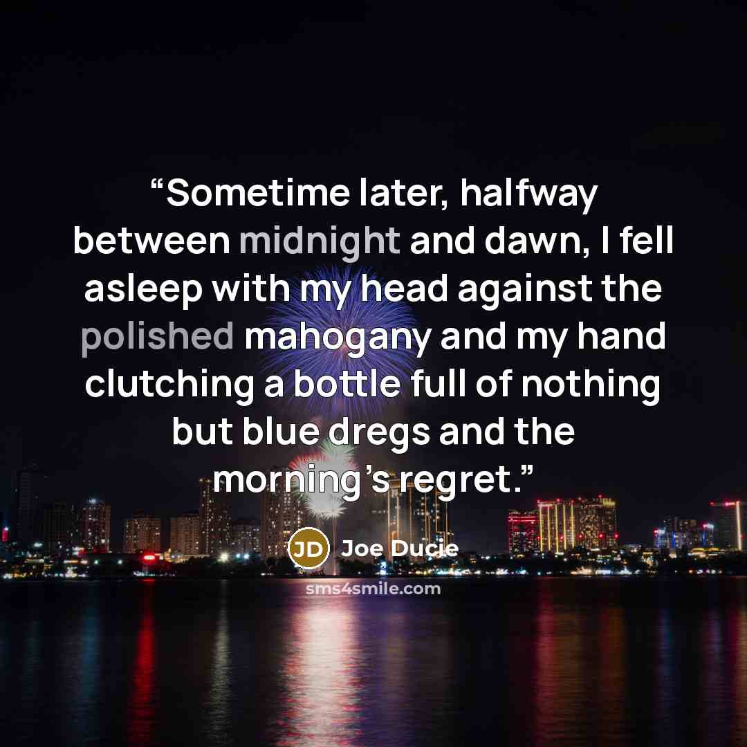 “Sometime later, halfway between midnight and dawn, I fell asleep with my head against the polished mahogany and my hand clutching a bottle full of nothing but blue dregs and the morning’s regret.” quote by Joe Ducie