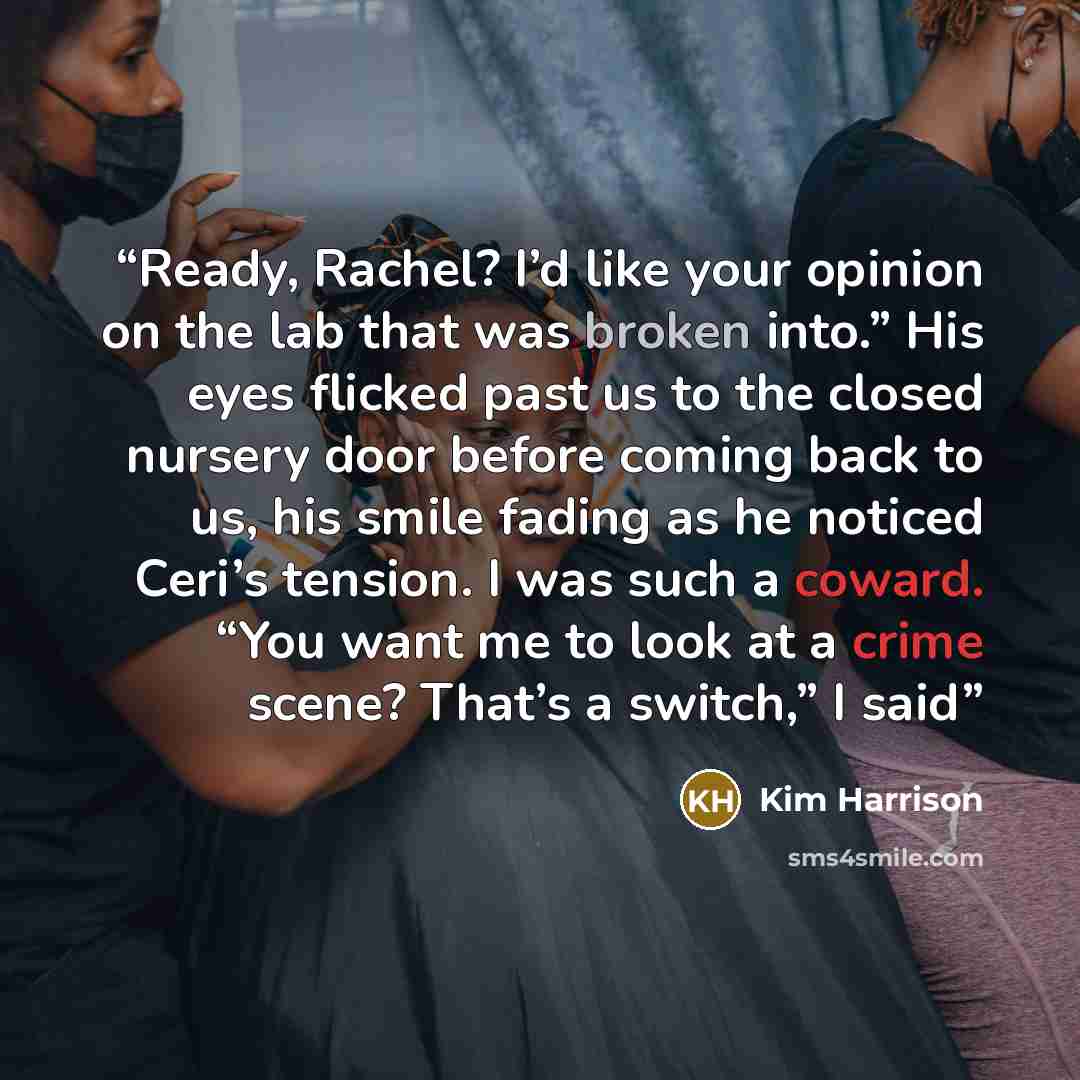 “Ready, Rachel? I’d like your opinion on the lab that was broken into.” His eyes flicked past us to the closed nursery door before coming back to us, his smile fading as he noticed Ceri’s tension. I was such a coward. “You want me to look at a crime scene? That’s a switch,” I said” quote by Kim Harrison