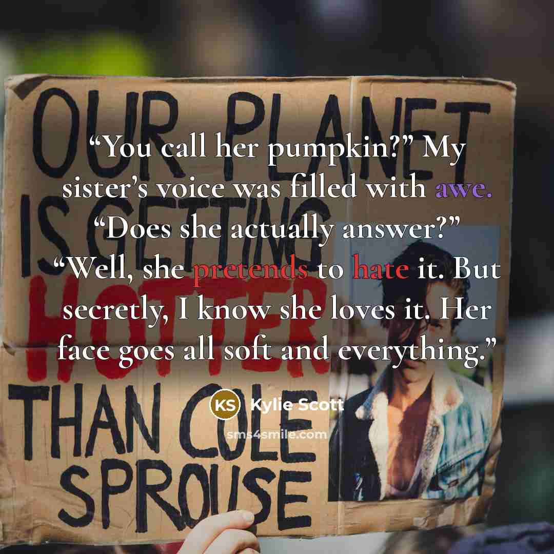“You call her pumpkin?” My sister’s voice was filled with awe. “Does she actually answer?” “Well, she pretends to hate it. But secretly, I know she loves it. Her face goes all soft and everything.” quote by Kylie Scott