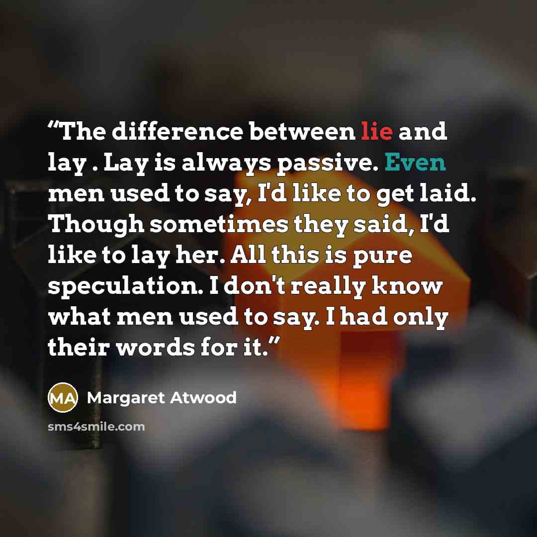 “The difference between lie and lay . Lay is always passive. Even men used to say, I'd like to get laid. Though sometimes they said, I'd like to lay her. All this is pure speculation. I don't really know what men used to say. I had only their words for it.” quote by Margaret Atwood