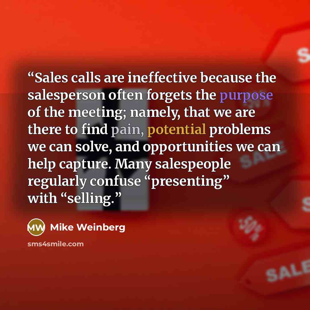 “Sales calls are ineffective because the salesperson often forgets the purpose of the meeting; namely, that we are there to find pain, potential problems we can solve, and opportunities we can help capture. Many salespeople regularly confuse “presenting” with “selling.” quote by Mike Weinberg