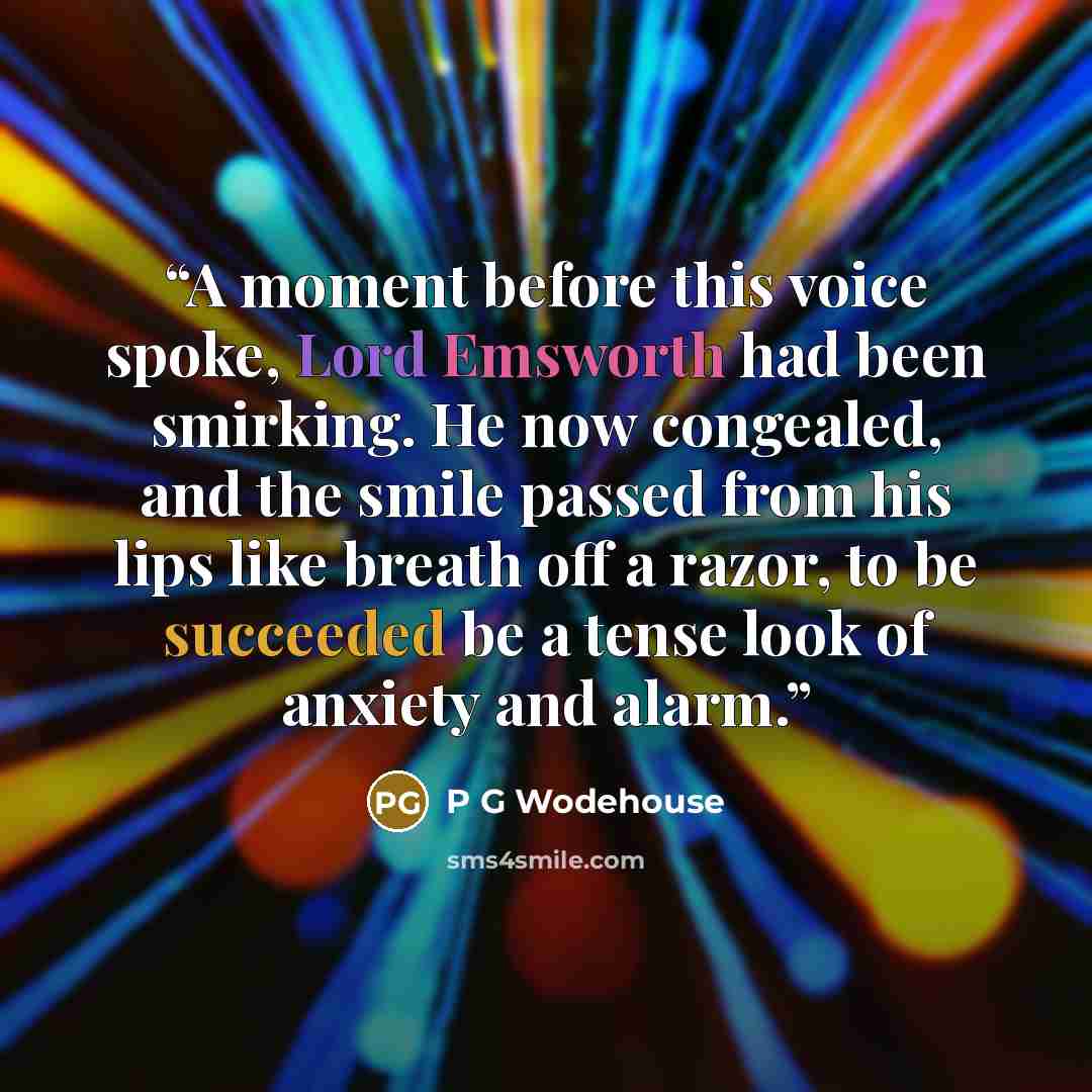 “A moment before this voice spoke, Lord Emsworth had been smirking. He now congealed, and the smile passed from his lips like breath off a razor, to be succeeded be a tense look of anxiety and alarm.” quote by P G Wodehouse