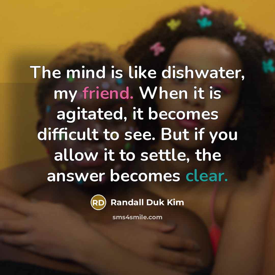 “The mind is like dishwater, my friend. When it is agitated, it becomes difficult to see. But if you allow it to settle, the answer becomes clear.” quote by Randall Duk Kim