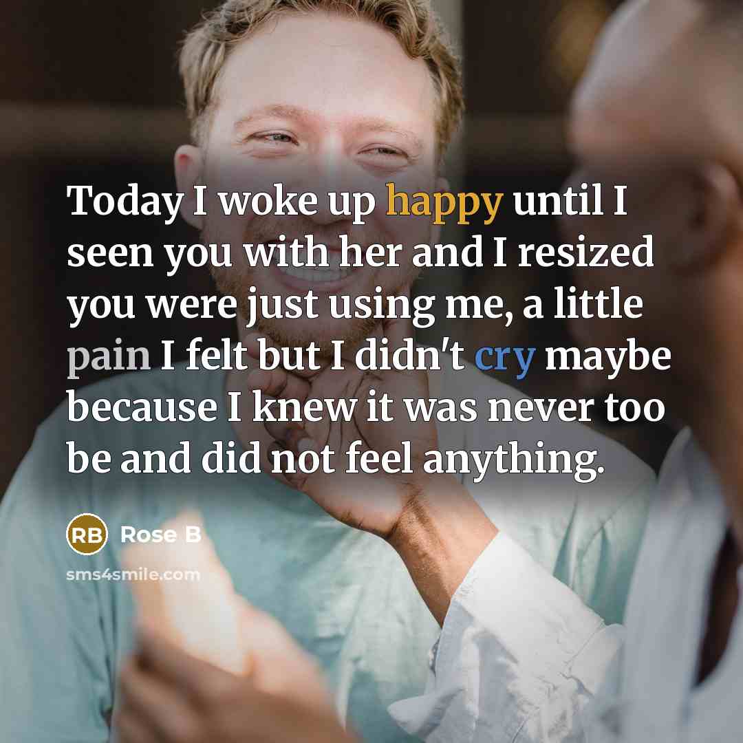 “Today I woke up happy until I seen you with her and I resized you were just using me, a little pain I felt but I didn't cry maybe because I knew it was never too be and did not feel anything.” quote by Rose B