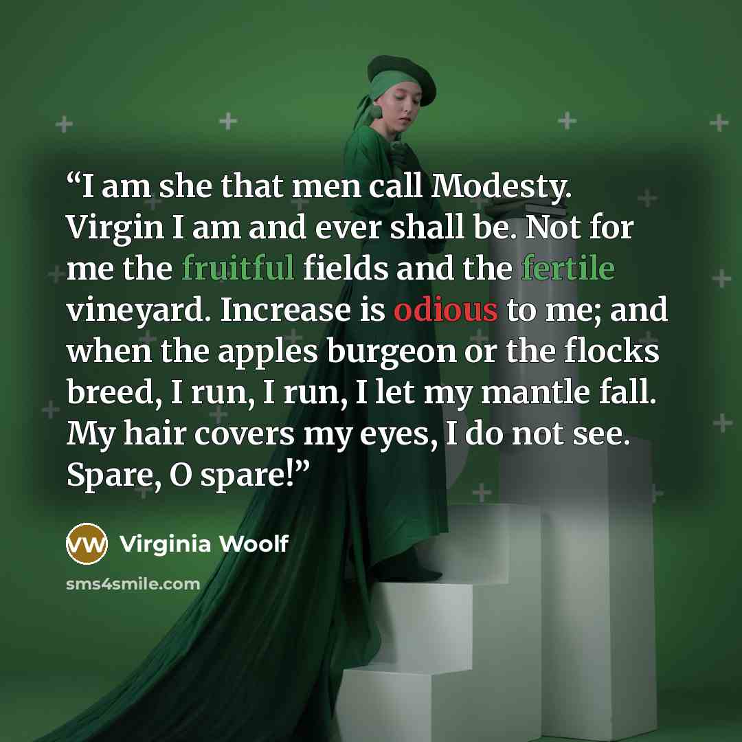 “I am she that men call Modesty. Virgin I am and ever shall be. Not for me the fruitful fields and the fertile vineyard. Increase is odious to me; and when the apples burgeon or the flocks breed, I run, I run, I let my mantle fall. My hair covers my eyes, I do not see. Spare, O spare!” quote by Virginia Woolf