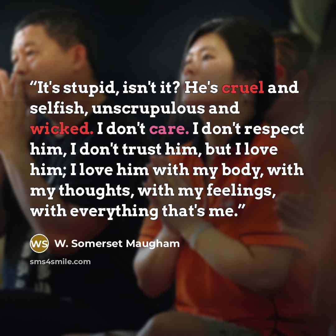“It's stupid, isn't it? He's cruel and selfish, unscrupulous and wicked. I don't care. I don't respect him, I don't trust him, but I love him; I love him with my body, with my thoughts, with my feelings, with everything that's me.” quote by W. Somerset Maugham