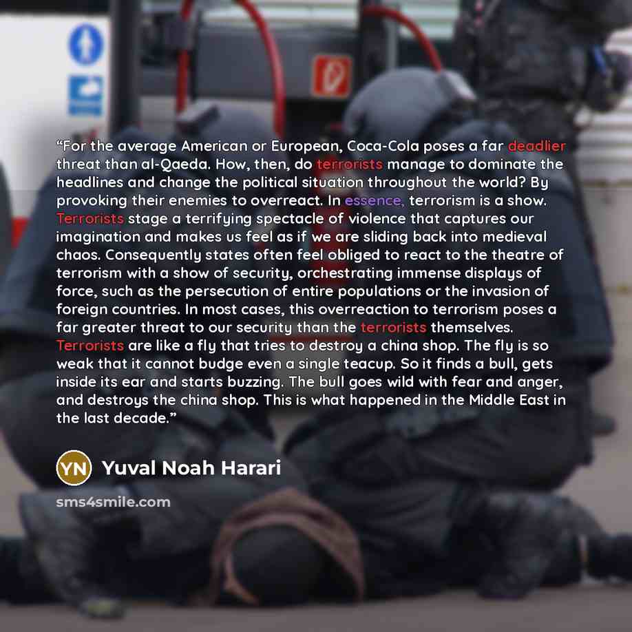 “For the average American or European, Coca-Cola poses a far deadlier threat than al-Qaeda. How, then, do terrorists manage to dominate the headlines and change the political situation throughout the world? By provoking their enemies to overreact. In essence, terrorism is a show. Terrorists stage a…” quote by Yuval Noah Harari