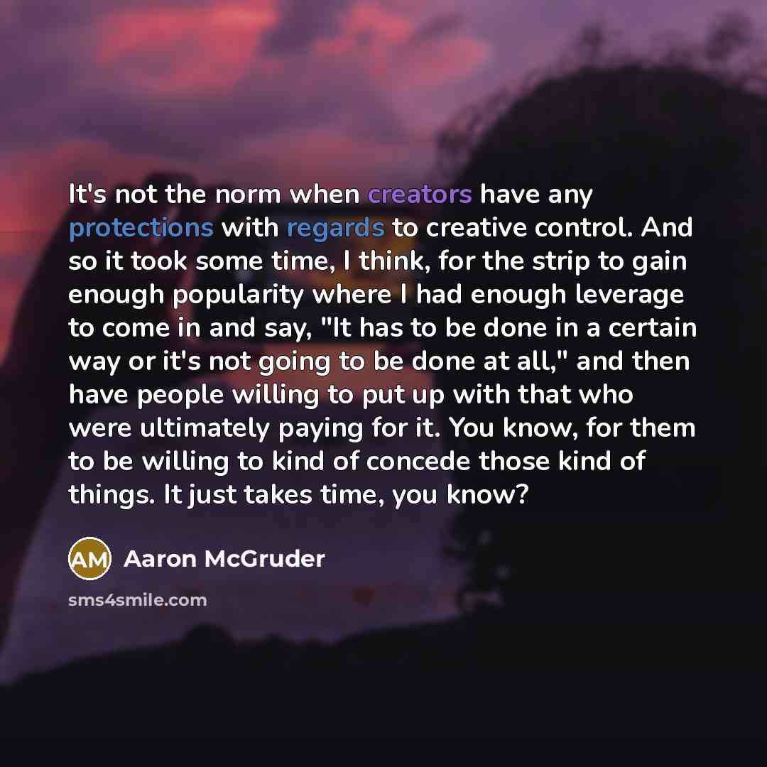 “It's not the norm when creators have any protections with regards to creative control. And so it took some time, I think, for the strip to gain enough popularity where I had enough leverage to come in and say, "It has to be done in a certain way or it's not going to be done at all," and then have…” quote by Aaron McGruder