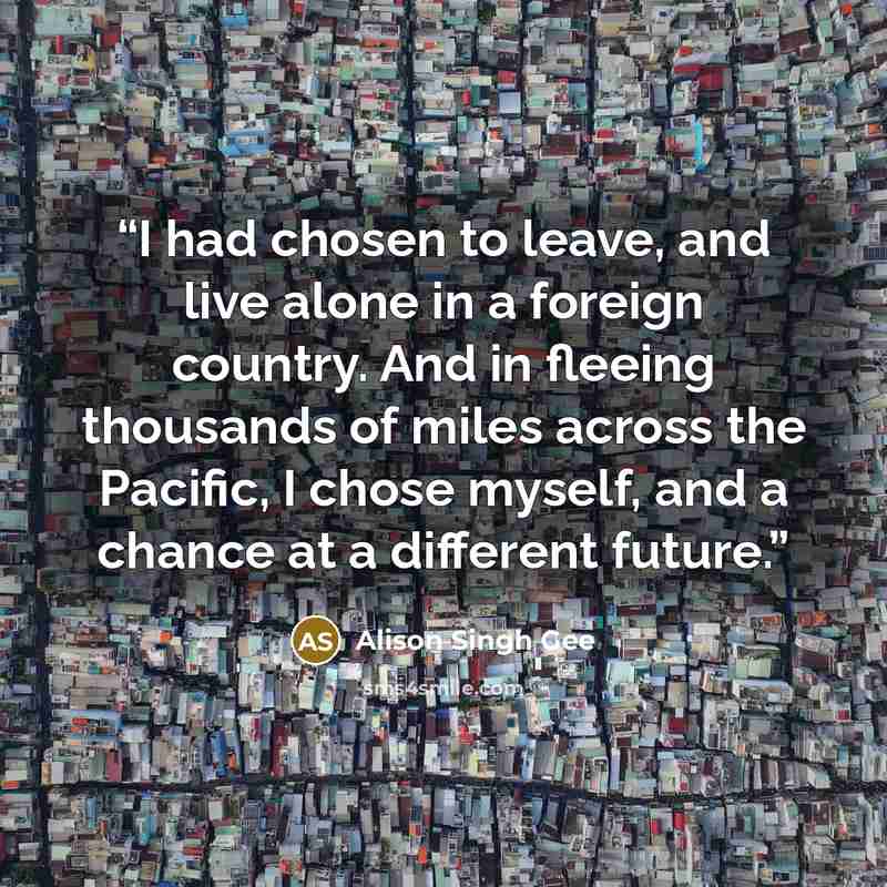 “I had chosen to leave, and live alone in a foreign country. And in fleeing thousands of miles across the Pacific, I chose myself, and a chance at a different future.” quote by Alison Singh Gee