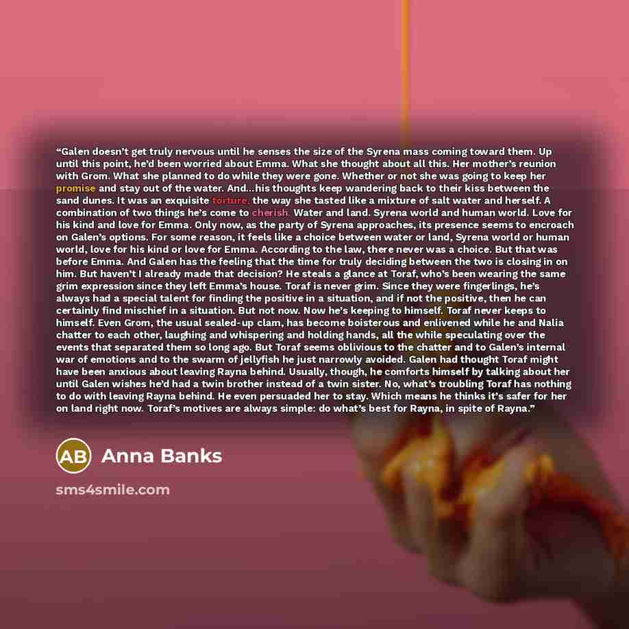 “Galen doesn’t get truly nervous until he senses the size of the Syrena mass coming toward them. Up until this point, he’d been worried about Emma. What she thought about all this. Her mother’s reunion with Grom. What she planned to do while they were gone. Whether or not she was going to keep her…” quote by Anna Banks