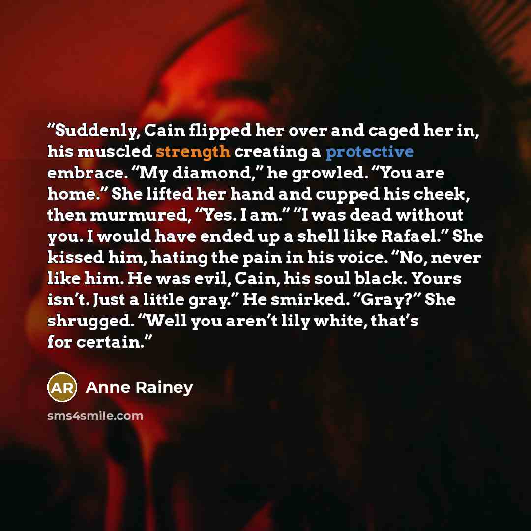 “Suddenly, Cain flipped her over and caged her in, his muscled strength creating a protective embrace. “My diamond,” he growled. “You are home.” She lifted her hand and cupped his cheek, then murmured, “Yes. I am.” “I was dead without you. I would have ended up a shell like Rafael.” She kissed him…” quote by Anne Rainey