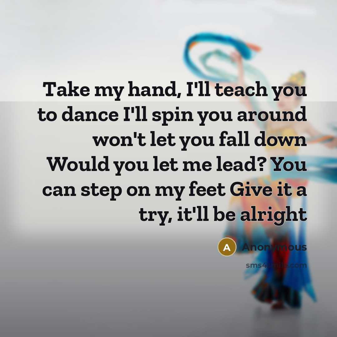 “Take my hand, I'll teach you to dance I'll spin you around won't let you fall down Would you let me lead? You can step on my feet Give it a try, it'll be alright” quote by Anonymous