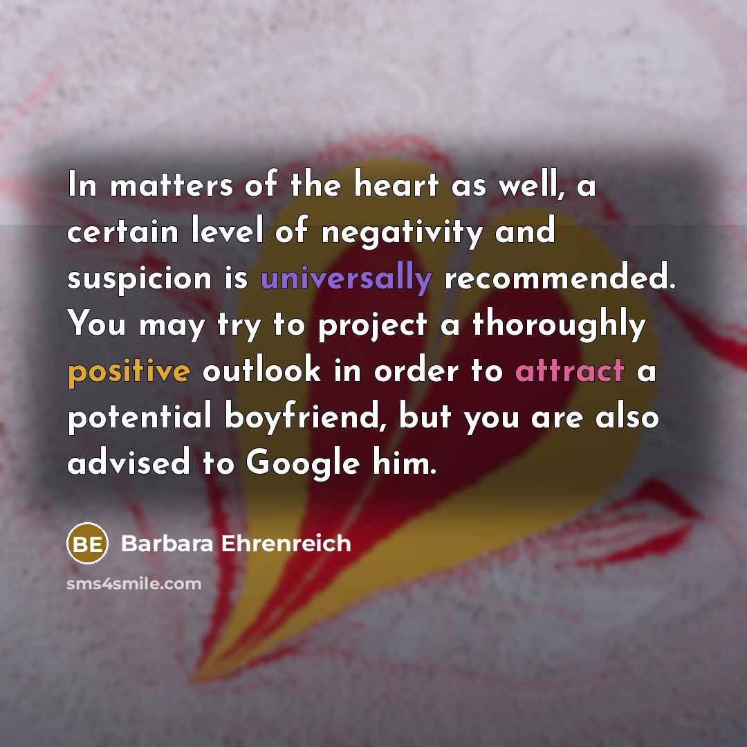“In matters of the heart as well, a certain level of negativity and suspicion is universally recommended. You may try to project a thoroughly positive outlook in order to attract a potential boyfriend, but you are also advised to Google him.” quote by Barbara Ehrenreich