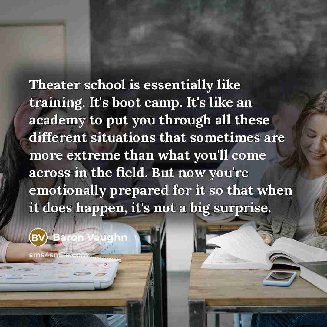 “Theater school is essentially like training. It's boot camp. It's like an academy to put you through all these different situations that sometimes are more extreme than what you'll come across in the field. But now you're emotionally prepared for it so that when it does happen, it's not a big…” quote by Baron Vaughn