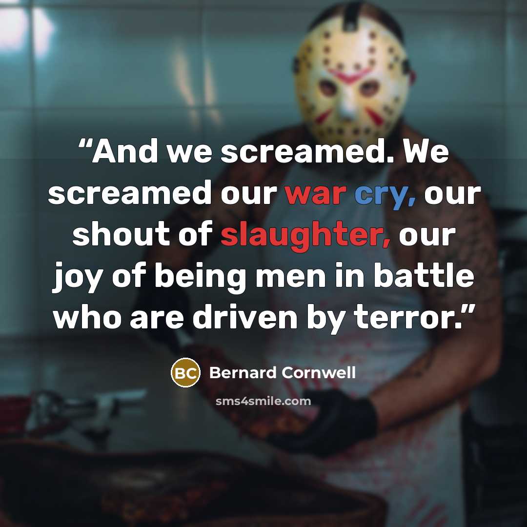 “And we screamed. We screamed our war cry, our shout of slaughter, our joy of being men in battle who are driven by terror.” quote by Bernard Cornwell