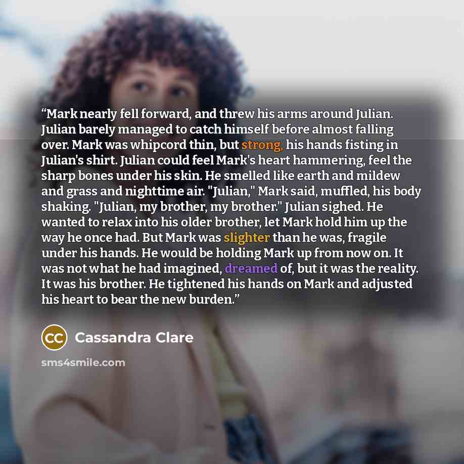 “Mark nearly fell forward, and threw his arms around Julian. Julian barely managed to catch himself before almost falling over. Mark was whipcord thin, but strong, his hands fisting in Julian's shirt. Julian could feel Mark's heart hammering, feel the sharp bones under his skin. He smelled like…” quote by Cassandra Clare