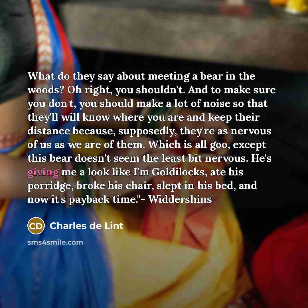 “What do they say about meeting a bear in the woods? Oh right, you shouldn't. And to make sure you don't, you should make a lot of noise so that they'll will know where you are and keep their distance because, supposedly, they're as nervous of us as we are of them. Which is all goo, except this…” quote by Charles de Lint