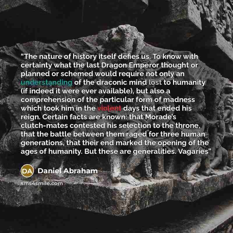“The nature of history itself defies us. To know with certainty what the last Dragon Emperor thought or planned or schemed would require not only an understanding of the draconic mind lost to humanity (if indeed it were ever available), but also a comprehension of the particular form of madness…” quote by Daniel Abraham