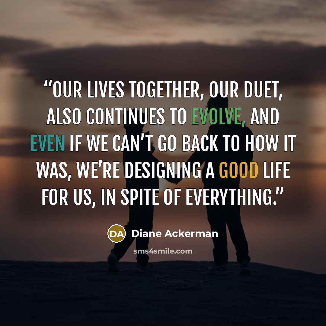 “Our lives together, our duet, also continues to evolve, and even if we can’t go back to how it was, we’re designing a good life for us, in spite of everything.” quote by Diane Ackerman