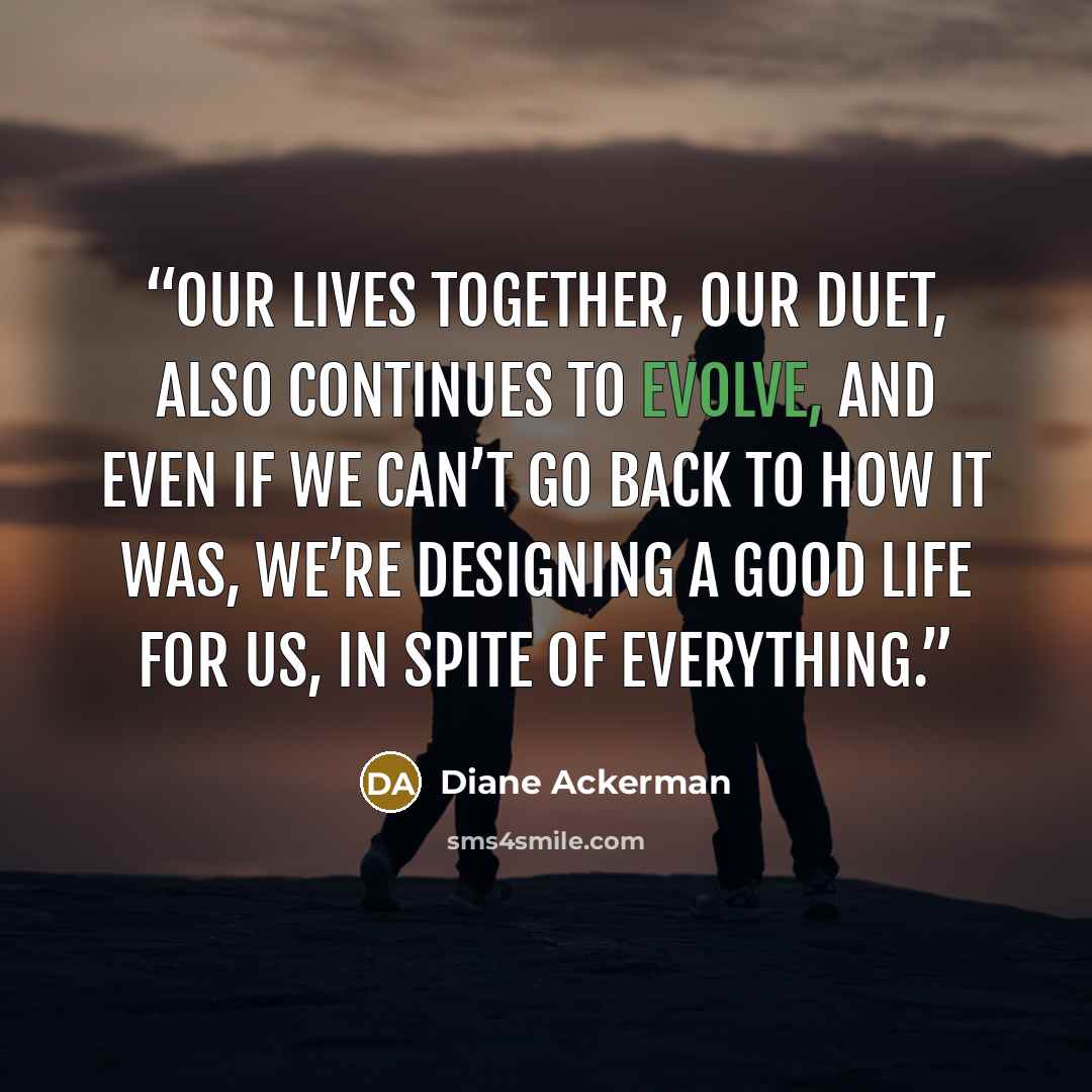 “Our lives together, our duet, also continues to evolve, and even if we can’t go back to how it was, we’re designing a good life for us, in spite of everything.” quote by Diane Ackerman
