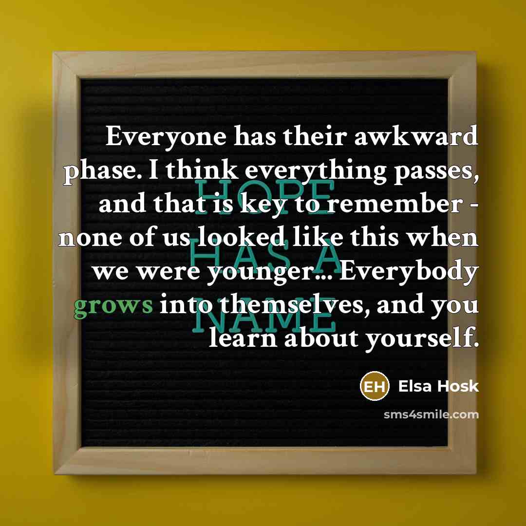“Everyone has their awkward phase. I think everything passes, and that is key to remember - none of us looked like this when we were younger... Everybody grows into themselves, and you learn about yourself.” quote by Elsa Hosk